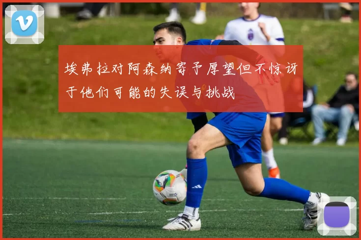 埃弗拉对阿森纳寄予厚望但不惊讶于他们可能的失误与挑战