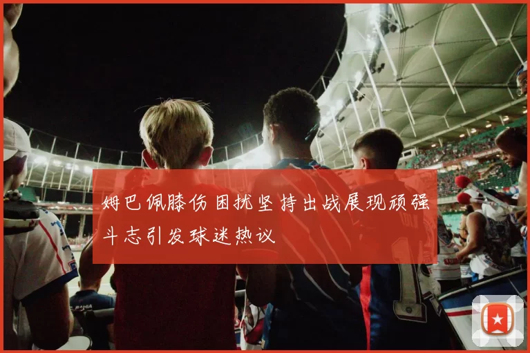 姆巴佩膝伤困扰坚持出战展现顽强斗志引发球迷热议