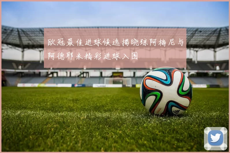 欧冠最佳进球候选揭晓琼阿梅尼与阿德耶米精彩进球入围