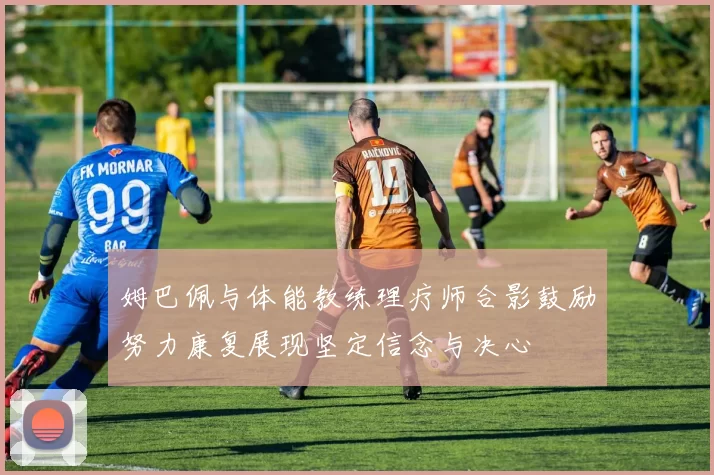 姆巴佩与体能教练理疗师合影鼓励努力康复展现坚定信念与决心