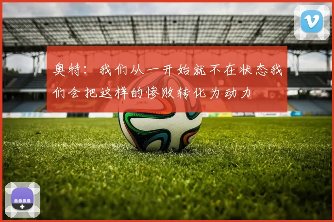 奥特：我们从一开始就不在状态我们会把这样的惨败转化为动力