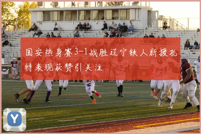国安热身赛3-1战胜辽宁铁人新援孔特表现获赞引关注