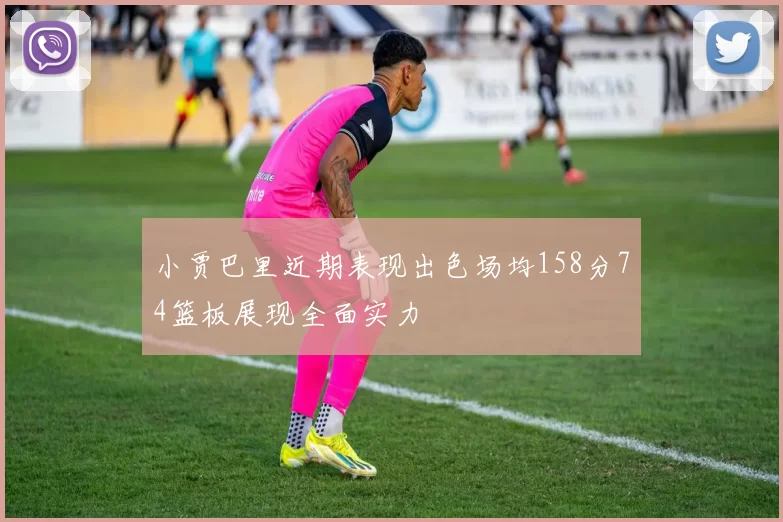 小贾巴里近期表现出色场均158分74篮板展现全面实力