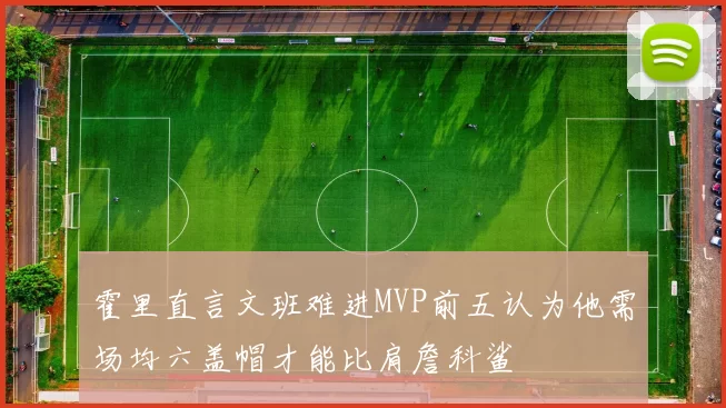 霍里直言文班难进MVP前五认为他需场均六盖帽才能比肩詹科鲨