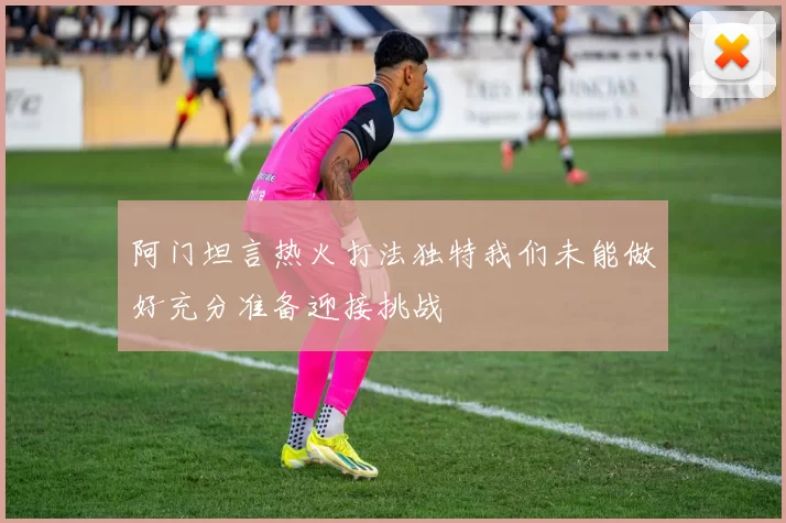 阿门坦言热火打法独特我们未能做好充分准备迎接挑战