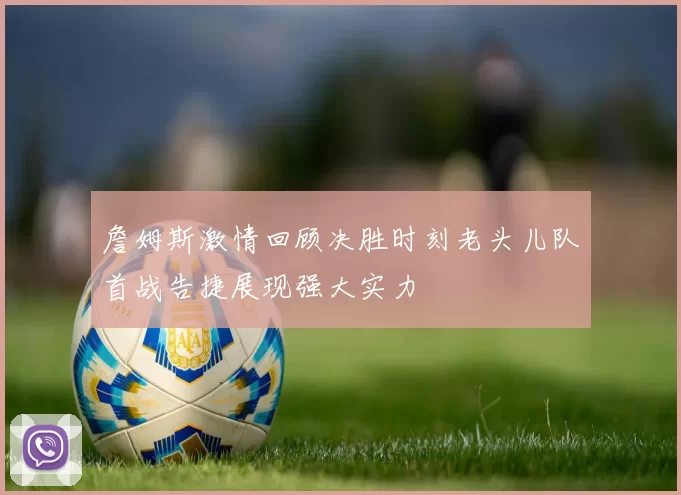 詹姆斯激情回顾决胜时刻老头儿队首战告捷展现强大实力