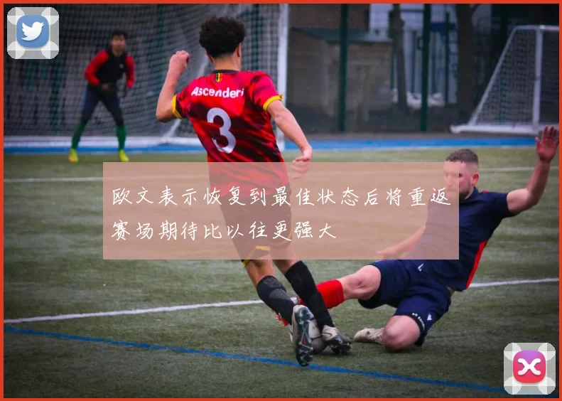 欧文表示恢复到最佳状态后将重返赛场期待比以往更强大