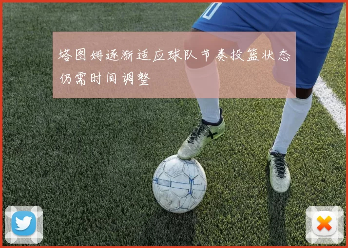 塔图姆逐渐适应球队节奏投篮状态仍需时间调整