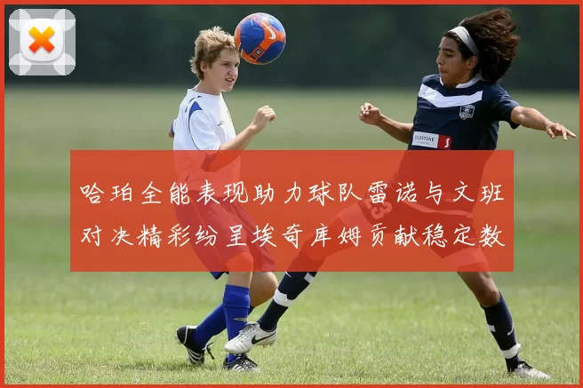哈珀全能表现助力球队雷诺与文班对决精彩纷呈埃奇库姆贡献稳定数据