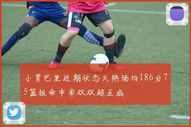 小贾巴里近期状态火热场均186分75篮板命中率双双超五成