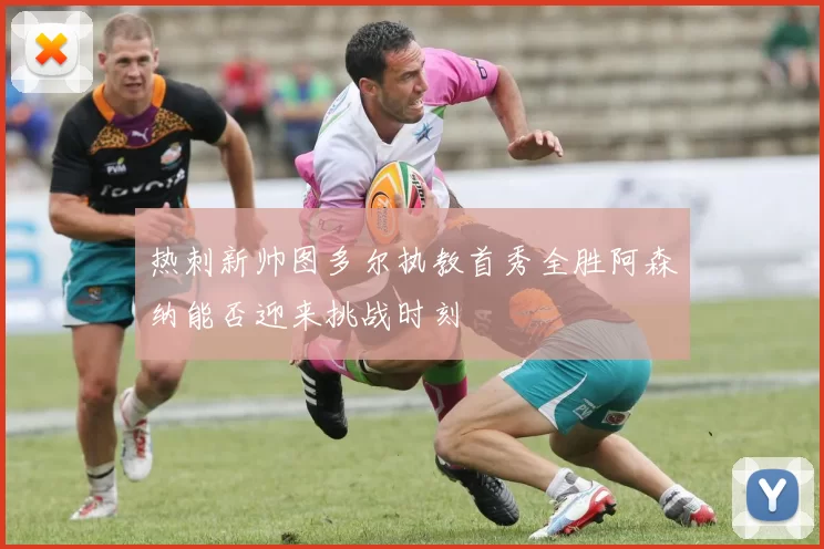 热刺新帅图多尔执教首秀全胜阿森纳能否迎来挑战时刻